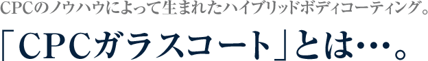 CPCのノウハウによって生まれたハイブリッドボディコーティング。  「CPCガラスコート」とは・・・。